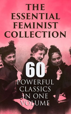 The Essential Feminist Collection – 60 Powerful Classics in One Volume - Including 100+ Biographies & Memoirs of the Most Influential Women in History